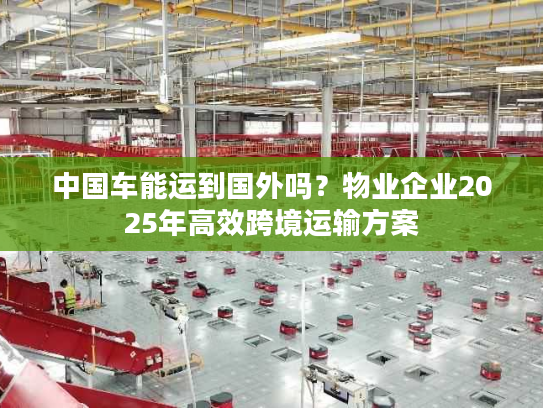 中国车能运到国外吗？物业企业2025年高效跨境运输方案