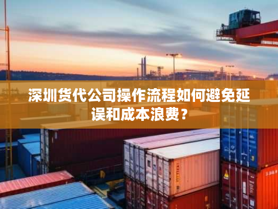 深圳货代公司操作流程如何避免延误和成本浪费？