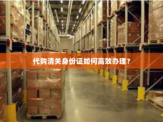 代购清关身份证如何高效办理？