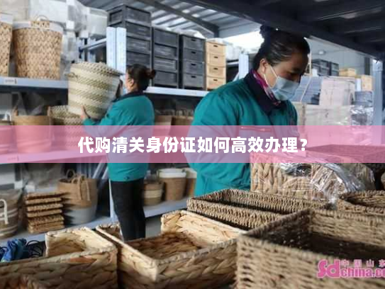 代购清关身份证如何高效办理？