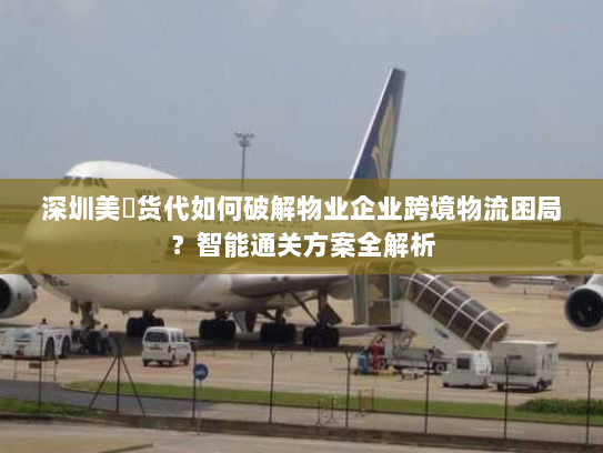 深圳美昇货代如何破解物业企业跨境物流困局？智能通关方案全解析