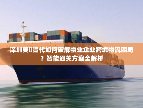 深圳美昇货代如何破解物业企业跨境物流困局？智能通关方案全解析