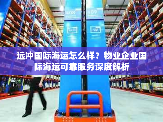 远冲国际海运怎么样？物业企业国际海运可靠服务深度解析