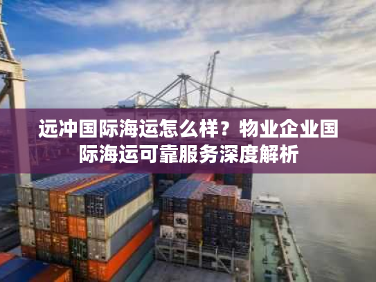 远冲国际海运怎么样？物业企业国际海运可靠服务深度解析