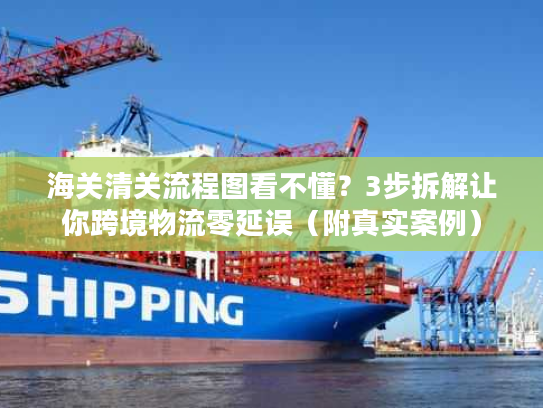 海关清关流程图看不懂？3步拆解让你跨境物流零延误（附真实案例）