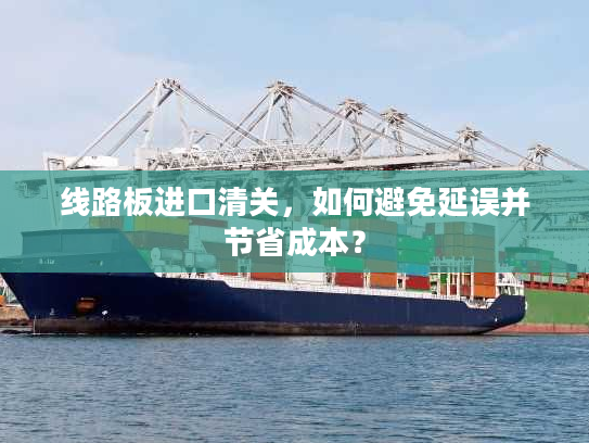 线路板进口清关，如何避免延误并节省成本？