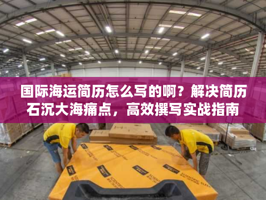 国际海运简历怎么写的啊？解决简历石沉大海痛点，高效撰写实战指南