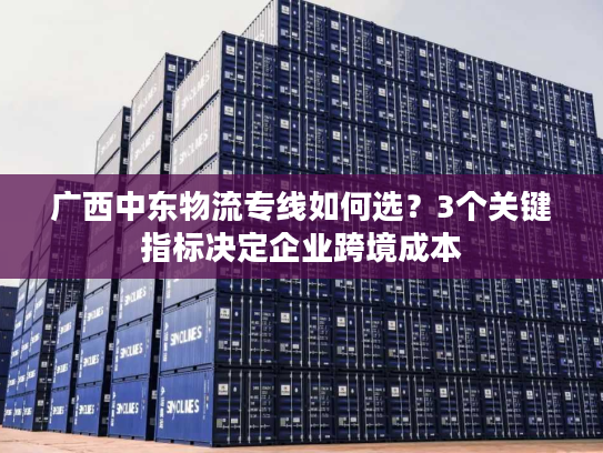 广西中东物流专线如何选？3个关键指标决定企业跨境成本