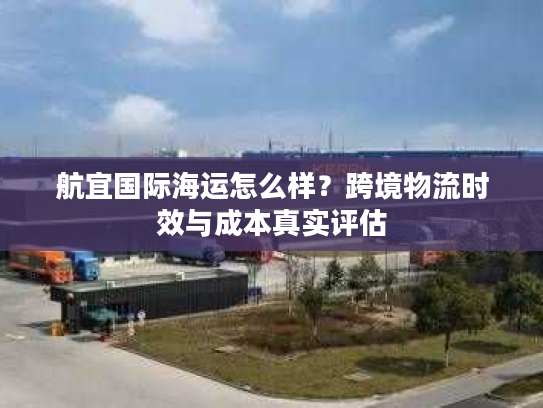 航宜国际海运怎么样？跨境物流时效与成本真实评估