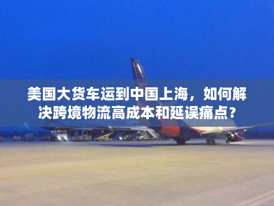 美国大货车运到中国上海，如何解决跨境物流高成本和延误痛点？