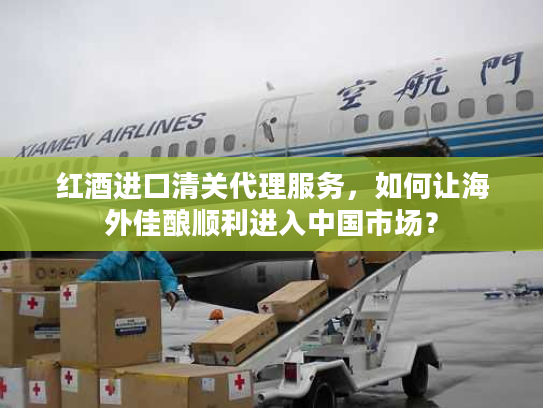 红酒进口清关代理服务，如何让海外佳酿顺利进入中国市场？