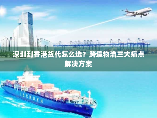 深圳到香港货代怎么选？跨境物流三大痛点解决方案