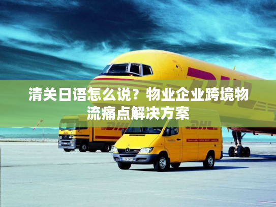 清关日语怎么说？物业企业跨境物流痛点解决方案