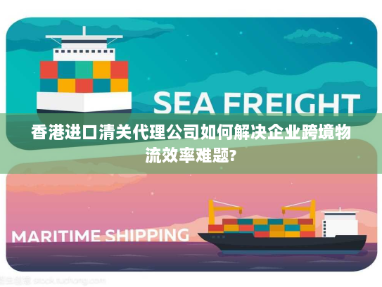 香港进口清关代理公司如何解决企业跨境物流效率难题?