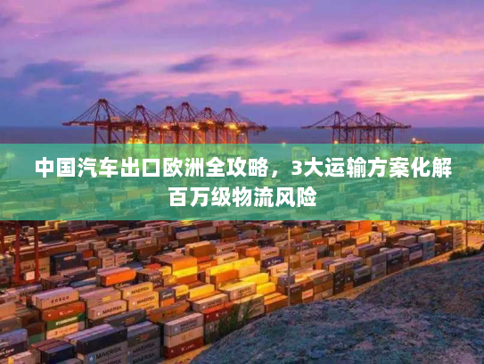 中国汽车出口欧洲全攻略，3大运输方案化解百万级物流风险