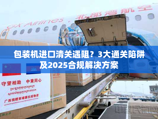包装机进口清关遇阻？3大通关陷阱及2025合规解决方案