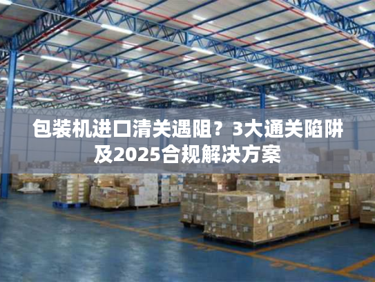 包装机进口清关遇阻？3大通关陷阱及2025合规解决方案