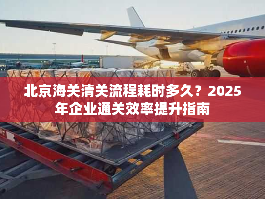 北京海关清关流程耗时多久？2025年企业通关效率提升指南