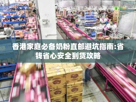 香港家庭必备奶粉直邮避坑指南:省钱省心安全到货攻略