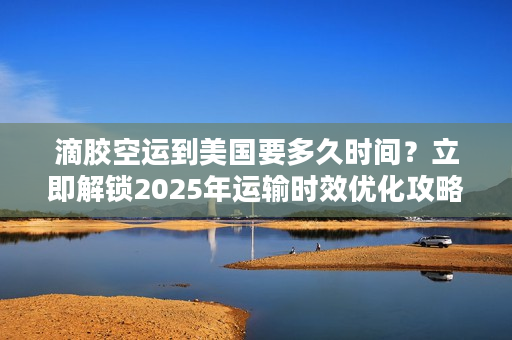 滴胶空运到美国要多久时间？立即解锁2025年运输时效优化攻略
