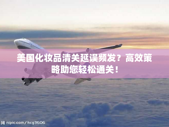 美国化妆品清关延误频发？高效策略助您轻松通关！