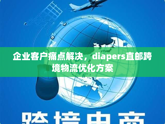 企业客户痛点解决，diapers直邮跨境物流优化方案