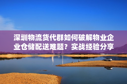 深圳物流货代群如何破解物业企业仓储配送难题？实战经验分享