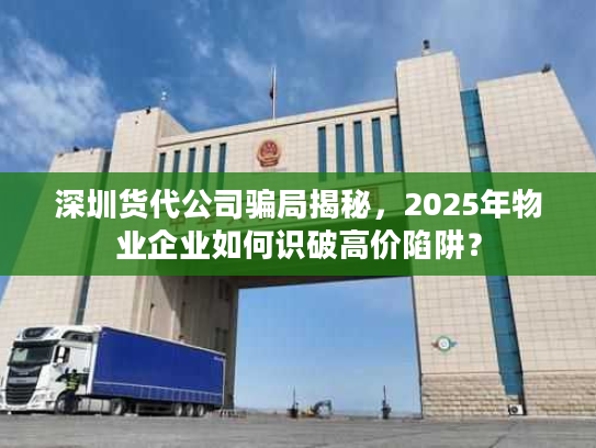 深圳货代公司骗局揭秘，2025年物业企业如何识破高价陷阱？