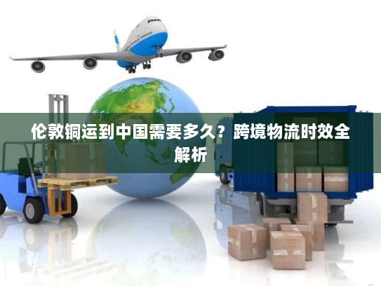 伦敦铜运到中国需要多久？跨境物流时效全解析