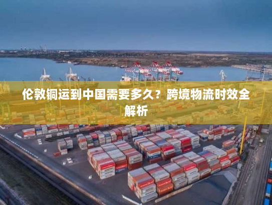 伦敦铜运到中国需要多久？跨境物流时效全解析