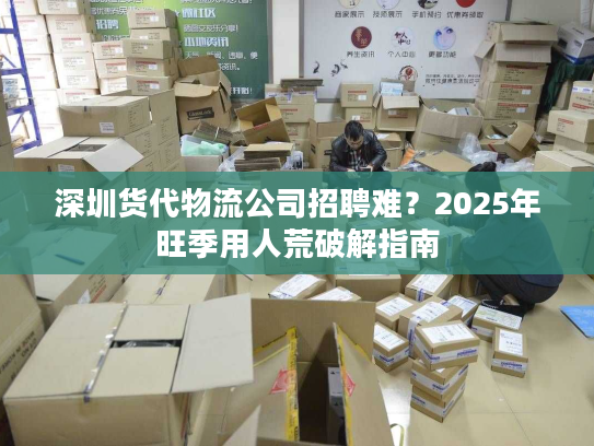 深圳货代物流公司招聘难?2025年旺季用人荒破解指南 深圳货代物流公司招聘难?2025年旺季用人荒破解指南