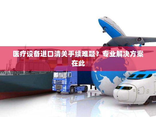 医疗设备进口清关手续难题？专业解决方案在此