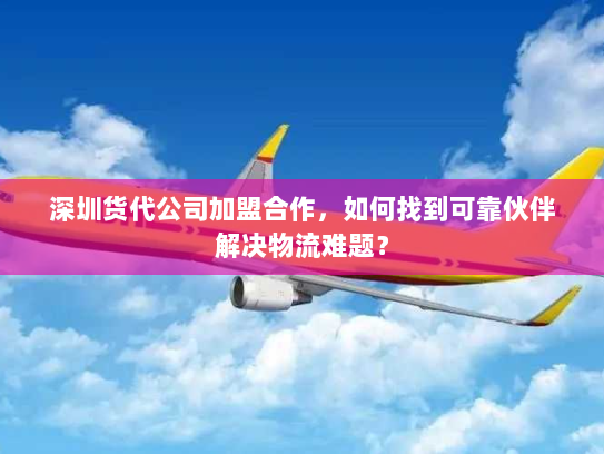 深圳货代公司加盟合作，如何找到可靠伙伴解决物流难题？