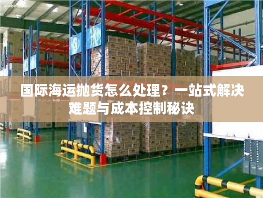 国际海运抛货怎么处理？一站式解决难题与成本控制秘诀