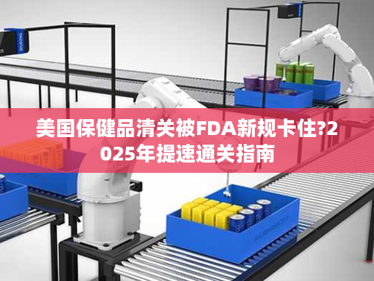 美国保健品清关被FDA新规卡住?2025年提速通关指南