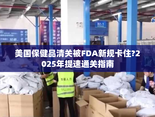 美国保健品清关被FDA新规卡住?2025年提速通关指南