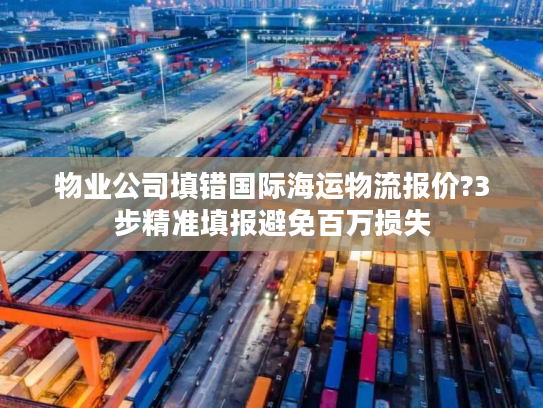 物业公司填错国际海运物流报价?3步精准填报避免百万损失