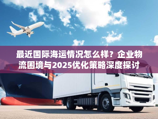 最近国际海运情况怎么样？企业物流困境与2025优化策略深度探讨