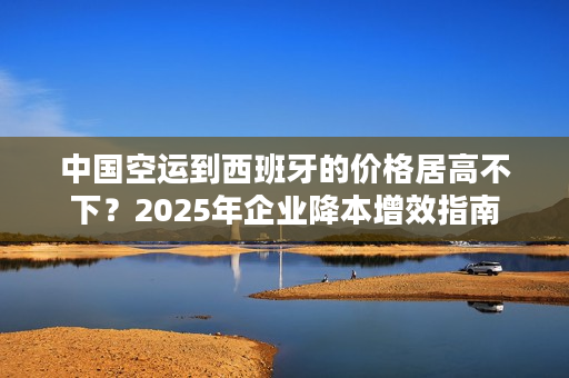 中国空运到西班牙的价格居高不下？2025年企业降本增效指南