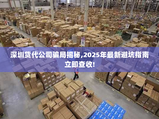 深圳货代公司骗局揭秘,2025年最新避坑指南立即查收!