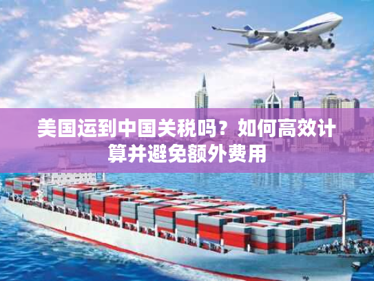 美国运到中国关税吗？如何高效计算并避免额外费用