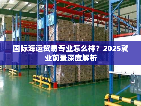 国际海运贸易专业怎么样?2025就业前景深度解析 国际海运贸易专业怎么样?2025就业前景深度解析