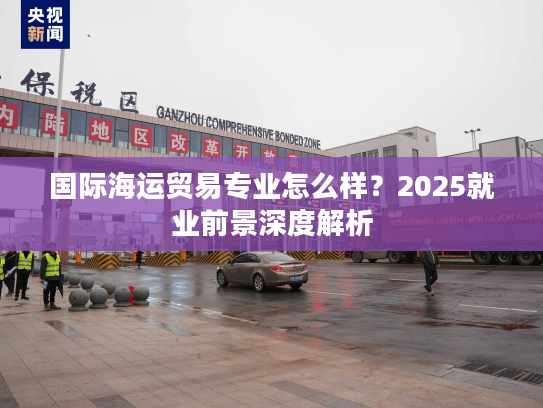 国际海运贸易专业怎么样？2025就业前景深度解析