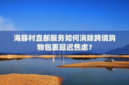 海豚村直邮服务如何消除跨境购物包裹延迟焦虑？
