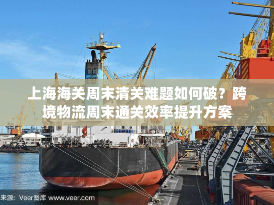 上海海关周末清关难题如何破？跨境物流周末通关效率提升方案