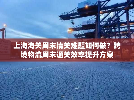 上海海关周末清关难题如何破？跨境物流周末通关效率提升方案