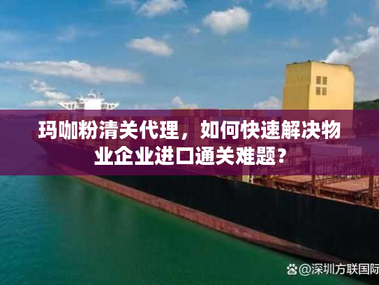 玛咖粉清关代理，如何快速解决物业企业进口通关难题？