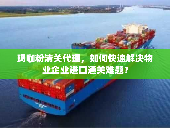 玛咖粉清关代理，如何快速解决物业企业进口通关难题？