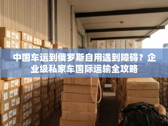 中国车运到俄罗斯自用遇到障碍?企业级私家车国际运输全攻略 中国车运到俄罗斯自用遇到障碍?企业级私家车国际运输全攻略