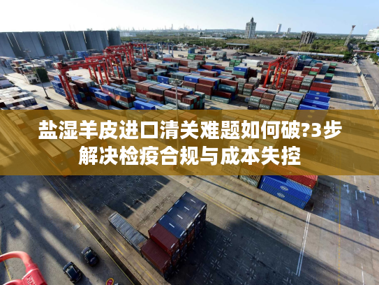 盐湿羊皮进口清关难题如何破?3步解决检疫合规与成本失控